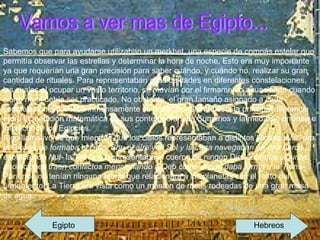 Vamos a ver mas de Egipto... Sabemos que para ayudarse utilizaban un merkhet, una especie de compás estelar que permitía observar las estrellas y determinar la hora de noche. Esto era muy importante ya que requerían una gran precisión para saber cuándo, y cuándo no, realizar su gran cantidad de rituales. Para representaban a las deidades en diferentes constelaciones, las cuales al ocupar un vasto territorio, se movían por el firmamento anunciando cuando cierto ritual debía ser practicado. No obstante, el gran tamaño asignado a cada constelación dificultaba inmensamente su medición. Siendo esta la principal diferencia entre la medición matemática de sus contemporáneos Sumerios y la medición errónea e inexacta de los Egipcios. Algo llamativo es que mientras que los cielos representaban a distintos Dioses  -Nut, era la Diosa que formaba el cielo, Shu el aíre y el Sol y la Luna navegaban en una barca a espaldas de Nut-  la Tierra no representaba el cuerpo de ningún Dios  -aunque algunas anotaciones traen conflictos mencionando a Qeb como el que daba forma a la Tierra- . Por ende no tenían ninguna teoría que relacionara a los planetas con el resto del firmamento. La Tierra era vista como un montón de rocas rodeadas de una gran masa de agua. Egipto  Hebreos 
