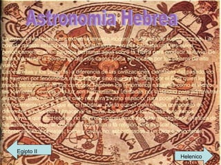 Astronomia Hebrea La astronomía Hebrea era extremadamente inocente y plagada de supersticiones. La bóveda celeste estaba muy lejos de la Tierra, y en ella habitaba un Dios quien, periódicamente, se encargaba derramar agua sobre la Tierra para producir la lluvia. De todas maneras, la bóveda en algunos casos podía ser tocada por los pájaros de alto vuelo. Las estrellas y los planetas, a diferencia de las civilizaciones científicas del pasado, no se mueven por fenómenos matemáticos sino que son guiadas por el Dios quien les marca periódicamente sus caminos. También los fenómenos naturales como el viento, las tormentas severas y la luz son herramientas utilizadas por la deidad para administrar el mundo. Esto hacía que el cielo requiera mucho espacio, para poder guardar cómodamente todo lo que en el habitaba, por lo que el cielo estaba compuesto de diferentes niveles para almacenar la lluvia, los vientos y los demás fenómenos. Esto llevó a que los Hebreos no se preocuparan mucho por la investigación analítica de los astros sino que, al contrario, recurrirían a la religión para explicar los acontecimientos celestes, todos y cada uno, subordinados a un Dios omnipotente.  Egipto II Helenico 