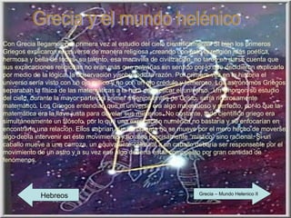 Grecia y el mundo helénico Con Grecia llegamos por primera vez al estudio del cielo científicamente. Si bien los primeros Griegos explicaron el universo de manera religiosa -creando con esto la religión más poética, hermosa y bella de todas- su talento, esa maravilla de civilización, no tardó en darse cuenta que sus explicaciones religiosas no eran más que patrañas sin sentido por lo que decidieron explicarlo por medio de la lógica, la observación y sobretodo la razón. Por primera vez en la historia el universo sería visto con un ojo crítico y no con un ojo crédulo y temeroso. Los astrónomos Griegos separaban la física de las matemáticas a la hora de explicar el universo.  Un Gnomon su estudio del cielo, durante la mayor parte del primer milenios antes de Cristo, sería rigurosamente matemático. Los Griegos entendían que el universo era algo majestuoso y perfecto, por lo que la matemática era la llave justa para develar sus misterios. No obstante, todo científico griego era simultáneamente un filósofo, por lo que una explicación numérica no bastaría y se enfocarían en encontrarle una relación. Ellos sabrían que un planeta no se mueve por el mero hecho de moverse, algo debía intervenir en éste movimiento y no algo precisamente “místico” sino racional. Si un caballo mueve a una carroza, un equivalente celestial a un caballo debería ser responsable por el movimiento de un astro y a su vez ese algo debería estar compuesto por gran cantidad de fenómenos. Hebreos Grecia – Mundo Helenico II 