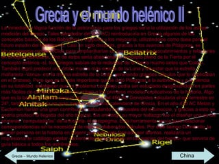 Grecia y el mundo helénico II La inmediata y lógica función de la astronomía para los griegos sería la utilización de los astros medición del tiempo. Tales (alrededor del 600 AC) reintroduciría en Grecia algunos de los conceptos básicos de los Babilonios y Egipcios y los mejoraría, utilizándolos como base para el futuro estudio del firmamento. Casi un siglo después, gracias a los avances de Pitágoras, se    Un parapegma romano (Click para ampliar)harían un gran número de descubrimientos y relaciones en la lógica planetaria. Uno de éstos sería abandonar el concepto plano de la Tierra por el concepto esférico -sí, los Griegos sabían de la redondez de la Tierra mucho antes que Colón-. También logró predecir una órbita mucho más exacta de la Luna y dilucidar que la estrella mañanera -Venus- era la misma estrella de la tarde, generando grandes cálculos que lo explicaban en el proceso. Pero que es lo más importante que le dejó Pitágoras a la autonomía y a la ciencia en su totalidad: establecer que un problema complejo podía ser estudiado desglosándolo en partes más fáciles de comprender y así dio origen a los primeros modelos explicativos de la historia. Algo que es la base de nuestra ciencia actual. cerca del 450 AC Oenopides calcularía el eje terrestre en 24º, también mejoraría en gran medida el sistema calendario de Grecia. En el año 430 AC Meton y Euctemon harían una gran contribución calculando los causales del equinoccio, y gracias a esto se podría predecir la llegada del año tropical. Sin embargo su mayor hallazgo fue el diseñar una de las primeras “computadoras” de la historia: el parapegma. Esta herramienta servía para relacionar correspondencias sin la necesidad de realizar elaborados cálculos. Por este tiempo Demócrito, la primer persona en la historia en sugerir que todo esta formado por átomos, realizaría un impresionante catálogo estelar -lamentablemente perdido en las arenas del tiempo- que serviría de guía básica a todos los astrónomos. Grecia – Mundo Helenico China 