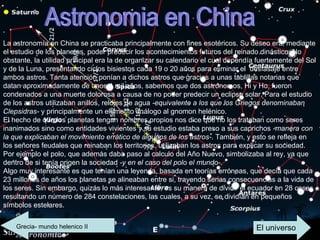 Astronomia en China La astronomía en China se practicaba principalmente con fines esotéricos. Su deseo era, mediante el estudio de los planetas, poder predecir los acontecimientos futuros del reinado dinástico. No obstante, la utilidad principal era la de organizar su calendario el cual dependía fuertemente del Sol y de la Luna, presentando ciclos bisiestos cada 19 o 20 años para eliminar el  desfasaje entre ambos astros. Tanta atención ponían a dichos astros que gracias a unas tablillas notarias que datan aproximadamente de unos 4 mil años, sabemos que dos astrónomos, Hi y Ho, fueron condenados a una muerte dolorosa a causa de no poder predecir un eclipse solar. Para el estudio de los astros utilizaban anillos, relojes de agua  -equivalente a los que los Griegos denominaban Clepsidras-  y principalmente un elemento análogo al gnomon helénico. El hecho de que los planetas tengan nombres propios nos dice que no los trataban como seres inanimados sino como entidades vivientes y su estudio estaba preso a sus caprichos  -manera con la que explicaban el movimiento errático de algunos de los astros- . También, y esto se refleja en los señores feudales que reinaban los territorios, utilizaban los astros para explicar su sociedad. Por ejemplo el polo, que además daba paso al calculo del Año Nuevo, simbolizaba al rey, ya que dentro de si tenía origen la sociedad  -y en el caso del polo el mundo- . Algo muy interesante es que tenían una leyenda, basada en teorías erróneas, que decía que cada 23 millones de años los planetas se alineaban entre si, trayendo serias consecuencias a la vida de los seres. Sin embargo, quizás lo más interesante, es su manera de dividir el ecuador en 28 casas resultando un número de 284 constelaciones, las cuales, a su vez, se dividían en pequeños símbolos estelares.  Grecia- mundo helenico II El universo 