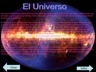 El Universo  La teoría del Big Bang explica cómo se formó.Dice que hace unos 15.000 millones de años la materia tenía una densidad y una temperatura infinitas. Hubo una explosión violenta y, desde entonces, el universo va perdiendo densidad y temperatura. El Big Bang es una singularidad, una excepción que no pueden explicar las leyes de la física. Podemos saber qué pasó desde el primer instante, pero el momento y tamaño cero todavía no tienen explicación científica El Universo es generalmente definido como todo lo que existe físicamente: la totalidad del espacio y del tiempo, de todas las formas de la materia, la energía y el impulso, las leyes y constantes físicas que las gobiernan. Sin embargo, el término "universo" puede ser utilizado en sentidos contextuales ligeramente diferentes, para referirse a conceptos como el cosmos, el mundo o la naturaleza. Observaciones astronómicas indican que el Universo tiene una edad de 13,73 ± 0,12 mil millones de años y por lo menos 93 mil millones de "años luz" de extensión.1 El evento que dio inicio al Universo se denomina Big Bang. En aquel instante toda la materia y la energía del universo observable estaba concentrada en un punto de densidad infinita. Después del Big Bang, el universo comenzó a expandirse para llegar a su condición actual, y lo continúa haciendo. Ya que, de acuerdo con la teoría especial de la relatividad, la materia no puede moverse a una velocidad superior a la de la luz, puede parecer paradójico que dos objetos del universo puedan haberse separado 93 mil millones de años luz en un tiempo de sólo 13 mil millones de años; sin embargo, esta separación es una consecuencia natural de la teoría de relatividad general..  China Indice 