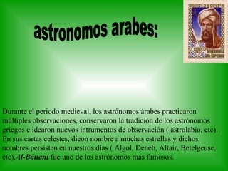Durante el periodo medieval, los astrónomos árabes practicaron múltiples observaciones, conservaron la tradición de los astrónomos griegos e idearon nuevos intrumentos de observación ( astrolabio, etc). En sus cartas celestes, dieon nombre a muchas estrellas y dichos nombres persisten en nuestros días ( Algol, Deneb, Altair, Betelgeuse, etc). Al-Battani  fue uno de los astrónomos más famosos. astronomos arabes:                        