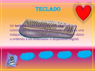 TECLADO

Un teclado es un periférico o dispositivo que
consiste en un sistema de teclas, como las de una
máquina de escribir, que permite introducir datos
u ordenes a un ordenador o dispositivo digital.
 