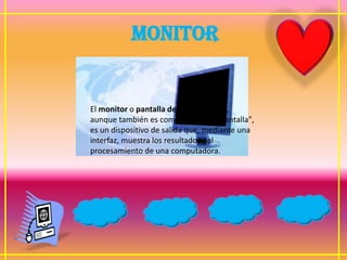 MONITOR


El monitor o pantalla de computadora,
aunque también es común llamarle "pantalla",
es un dispositivo de salida que, mediante una
interfaz, muestra los resultados del
procesamiento de una computadora.
 