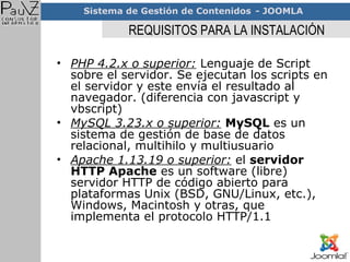 REQUISITOS PARA LA INSTALACIÓN PHP 4.2.x o superior:  Lenguaje de Script sobre el servidor. Se ejecutan los scripts en el servidor y este envía el resultado al navegador. (diferencia con javascript y vbscript)  MySQL 3.23.x o superior:   MySQL  es un sistema de gestión de base de datos relacional, multihilo y multiusuario  Apache 1.13.19 o superior:  el  servidor HTTP Apache  es un software (libre) servidor HTTP de código abierto para plataformas Unix (BSD, GNU/Linux, etc.), Windows, Macintosh y otras, que implementa el protocolo HTTP/1.1 