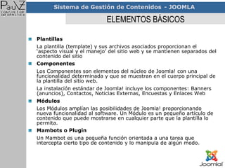 ELEMENTOS BÁSICOS Plantillas La plantilla (template) y sus archivos asociados proporcionan el ‘aspecto visual y el manejo’ del sitio web y se mantienen separados del contenido del sitio   Componentes Los Componentes son elementos del núcleo de Joomla! con una funcionalidad determinada y que se muestran en el cuerpo principal de la plantilla del sitio web.  La instalación estándar de Joomla! incluye los componentes: Banners (anuncios), Contactos, Noticias Externas, Encuestas y Enlaces Web Módulos Los Módulos amplían las posibilidades de Joomla! proporcionando nueva funcionalidad al software. Un Módulo es un pequeño artículo de contenido que puede mostrarse en cualquier parte que la plantilla lo permita.   Mambots o Plugin Un Mambot es una pequeña función orientada a una tarea que intercepta cierto tipo de contenido y lo manipula de algún modo.  