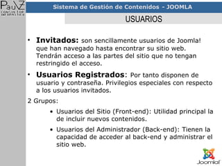 USUARIOS Invitados:   son sencillamente usuarios de Joomla! que han navegado hasta encontrar su sitio web. Tendrán acceso a las partes del sitio que no tengan restringido el acceso. Usuarios Registrados :  Por tanto disponen de usuario y contraseña. Privilegios especiales con respecto a los usuarios invitados. 2 Grupos: Usuarios del Sitio (Front-end): Utilidad principal la de incluir nuevos contenidos. Usuarios del Administrador (Back-end): Tienen la capacidad de acceder al back-end y administrar el sitio web. 