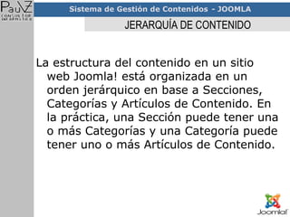 JERARQUÍA DE CONTENIDO La estructura del contenido en un sitio web Joomla! está organizada en un orden jerárquico en base a Secciones, Categorías y Artículos de Contenido. En la práctica, una Sección puede tener una o más Categorías y una Categoría puede tener uno o más Artículos de Contenido. 