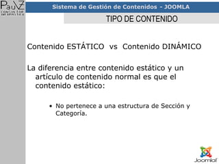 TIPO DE CONTENIDO Contenido ESTÁTICO  vs  Contenido DINÁMICO La diferencia entre contenido estático y un artículo de contenido normal es que el contenido estático: No pertenece a una estructura de Sección y Categoría. 