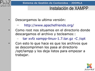 Instalación de XAMPP Descargamos la ultima versión: http://www.apachefriends.org/ Como root nos situamos en el directorio donde descargamos el archivo y tecleamos:: tar xvfz xampp-linux-1.7.tar.gz -C /opt Con esto lo que hace es que los archivos que se descomprimen los pasa al directorio /opt/lampp y los deja listos para empezar a trabajar. 