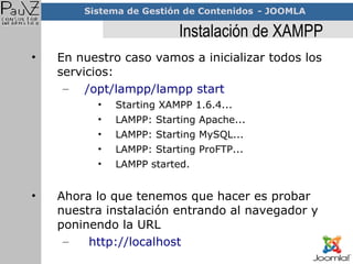 Instalación de XAMPP En nuestro caso vamos a inicializar todos los servicios: /opt/lampp/lampp start Starting XAMPP 1.6.4... LAMPP: Starting Apache... LAMPP: Starting MySQL... LAMPP: Starting ProFTP... LAMPP started. Ahora lo que tenemos que hacer es probar nuestra instalación entrando al navegador y poninendo la URL http://localhost 