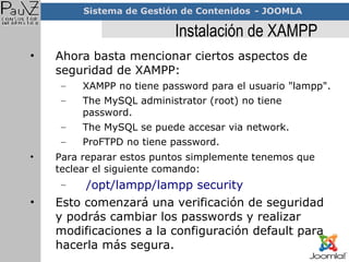 Instalación de XAMPP Ahora basta mencionar ciertos aspectos de seguridad de XAMPP: XAMPP no tiene password para el usuario "lampp". The MySQL administrator (root) no tiene password. The MySQL se puede accesar via network. ProFTPD no tiene password. Para reparar estos puntos simplemente tenemos que teclear el siguiente comando: /opt/lampp/lampp security Esto comenzará una verificación de seguridad y podrás cambiar los passwords y realizar modificaciones a la configuración default para hacerla más segura. 