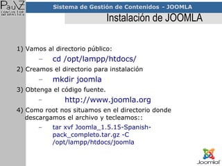 Instalación de JOOMLA 1) Vamos al directorio público: cd /opt/lampp/htdocs/ 2) Creamos el directorio para instalación mkdir joomla 3) Obtenga el código fuente. http://www.joomla.org 4) Como root nos situamos en el directorio donde descargamos el archivo y tecleamos:: tar xvf Joomla_1.5.15-Spanish-pack_completo.tar.gz -C /opt/lampp/htdocs/joomla 