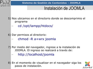 Instalación de JOOMLA 5) Nos ubicamos en el directorio donde se descomprimio el programa  cd /opt/lampp/htdocs/ 6) Dar permisos al directorio: chmod -R a+wrx joomla 7) Por medio del navegador, ingrese a la instalación de JOOMLA. El ingreso se realizará a través de: http://localhost/joomla 8) En el momento de visualizar en el navegador siga los pasos de instalación. 