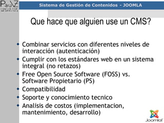 Que hace que alguien use un CMS? Combinar servicios con diferentes niveles de interacción (autenticación) Cumplir con los estándares web en un sistema integral (no retazos) Free Open Source Software (FOSS) vs.  Software Propietario (PS) Compatibilidad Soporte y conocimiento tecnico Analisis de costos (implementacion, mantenimiento, desarrollo) 