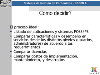 Como decidir? El proceso ideal: Listado de aplicaciones y sistemas FOSS/PS Comparar características y desempeño en servicios desde los distintos niveles (usuarios, administradores) de acuerdo a los requerimientos Comparar licencias  Comparar costos de implementación, mantenimiento, y desarrollos 