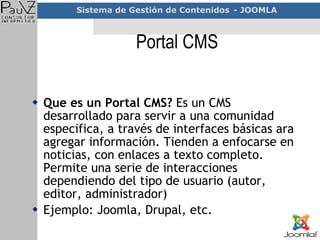 Portal CMS Que es un Portal CMS?  Es un CMS desarrollado para servir a una comunidad especifica, a través de interfaces básicas ara agregar información. Tienden a enfocarse en noticias, con enlaces a texto completo. Permite una serie de interacciones dependiendo del tipo de usuario (autor, editor, administrador) Ejemplo: Joomla, Drupal, etc. 