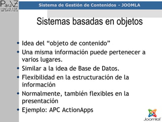 Sistemas basadas en objetos Idea del “objeto de contenido” Una misma información puede pertenecer a varios lugares.  Similar a la idea de Base de Datos. Flexibilidad en la estructuración de la información Normalmente, también flexibles en la presentación Ejemplo: APC ActionApps 