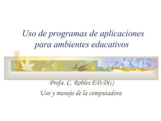 Profa. C. Robles ED.D(c) Uso y manejo de la computadora Uso de programas de aplicaciones para ambientes educativos 