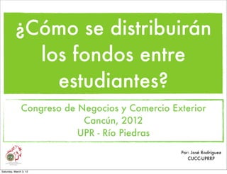 ¿Cómo se distribuirán
            los fondos entre
              estudiantes?
               Congreso de Negocios y Comercio Exterior
                            Cancún, 2012
                           UPR - Río Piedras
                                                 Por: José Rodríguez
                                                    CUCC-UPRRP

Saturday, March 3, 12
 