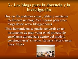 3.- Los blogs para la docencia y la investigación Hoy en día podemos crear , editar y mantener facilmente un blog (Ver 3 pasos para crear blogs desde  www.blogger.com ) “ Esta herramienta se puede convertir en un instumento de gran valor en el proceso de enseñanza-aprendizaje dentro del modelo constructivista” (Fuente. Revista Telos-Tiscar Lara.  VER ) 