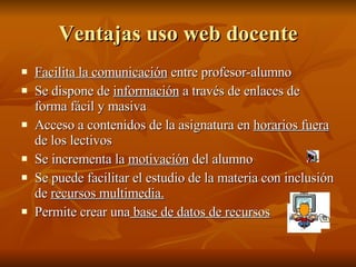 Ventajas uso web docente Facilita la comunicación  entre profesor-alumno Se dispone de  información  a través de enlaces de forma fácil y masiva Acceso a contenidos de la asignatura en  horarios fuera   de los lectivos Se incrementa la  motivación  del alumno Se puede facilitar el estudio de la materia con inclusión de  recursos multimedia. Permite crear una  base de datos de recursos 