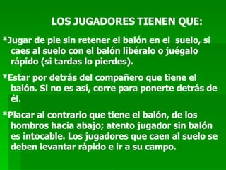 LOS JUGADORES TIENEN QUE: *Jugar de pie sin retener el balón en el  suelo, si caes al suelo con el balón libéralo o juégalo rápido (si tardas lo pierdes). *Estar por detrás del compañero que tiene el balón. Si no es así, corre para ponerte detrás de él. *Placar al contrario que tiene el balón, de los hombros hacia abajo; atento jugador sin balón es intocable. Los jugadores que caen al suelo se deben levantar rápido e ir a su campo. 