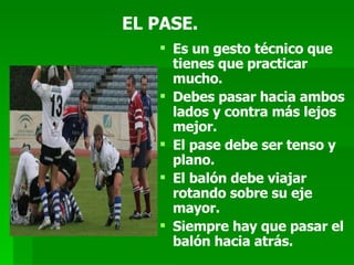 EL PASE. Es un gesto técnico que tienes que practicar mucho. Debes pasar hacia ambos lados y contra más lejos mejor. El pase debe ser tenso y plano.  El balón debe viajar rotando sobre su eje mayor. Siempre hay que pasar el balón hacia atrás. 