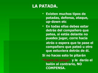 LA PATADA. Existen muchos tipos de patadas, defensa, ataque, up-down etc En todas ellas debes estar detrás del compañero que patea, si estás delante no puedes jugar, corre hacia  atrás o espera que te pase el compañero que pateó u otro que estuviera detrás de él.  Si no haces esto te pitarán  *Fuera de juego*  y le  darás el balón al contrario, NO COMPENSA. 
