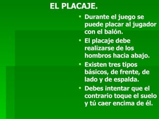EL PLACAJE. Durante el juego se puede placar al jugador con el balón. El placaje debe realizarse de los hombros hacia abajo. Existen tres tipos básicos, de frente, de lado y de espalda. Debes intentar que el contrario toque el suelo y tú caer encima de él.  