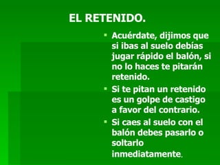 EL RETENIDO. Acuérdate, dijimos que si ibas al suelo debías jugar rápido el balón, si no lo haces te pitarán retenido. Si te pitan un retenido es un golpe de castigo a favor del contrario. Si caes al suelo con el balón debes pasarlo o soltarlo inmediatamente . 