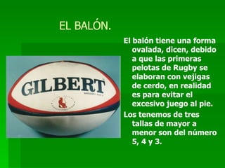 EL BALÓN. El balón tiene una forma ovalada, dicen, debido a que las primeras pelotas de Rugby se elaboran con vejigas de cerdo, en realidad es para evitar el excesivo juego al pie. Los tenemos de tres tallas de mayor a menor son del número 5, 4 y 3. 