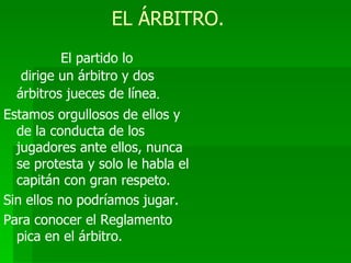 EL ÁRBITRO. El partido lo  dirige un árbitro y dos árbitros jueces de línea . Estamos orgullosos de ellos y de la conducta de los jugadores ante ellos, nunca se protesta y solo le habla el capitán con gran respeto. Sin ellos no podríamos jugar. Para conocer el Reglamento pica en el árbitro. 