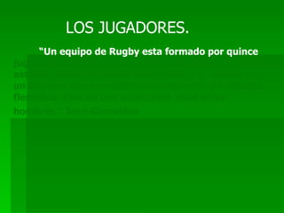 LOS JUGADORES. “ Un equipo de Rugby esta formado por quince  jugadores; ocho fuertes y activos, dos ligeros y astutos, cuatro de buena envergadura y rápidos y un zaguero que es modelo de sangre fría y conducta flemática. Esta es una proporción ideal entre hombres.” Jean Girandoux   