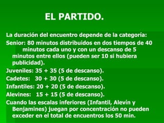 EL PARTIDO. La duración del encuentro depende de la categoría: Senior: 80 minutos distribuidos en dos tiempos de 40  minutos cada uno y con un descanso de 5  minutos entre ellos (pueden ser 10 si hubiera publicidad). Juveniles: 35 + 35 (5 de descanso). Cadetes:  30 + 30 (5 de descanso). Infantiles: 20 + 20 (5 de descanso). Alevines:  15 + 15 (5 de descanso). Cuando las escalas inferiores (Infantil, Alevín y Benjamines) juegan por concentración no pueden exceder en el total de encuentros los 50 min. 