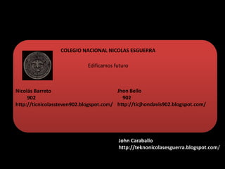 COLEGIO NACIONAL NICOLAS ESGUERRA
Edificamos futuro
Nicolás Barreto
902
http://ticnicolassteven902.blogspot.com/
Jhon Bello
902
http://ticjhondavis902.blogspot.com/
John Caraballo
http://teknonicolasesguerra.blogspot.com/
 