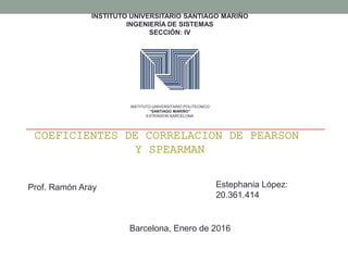 INSTITUTO UNIVERSITARIO SANTIAGO MARIÑO
INGENIERÍA DE SISTEMAS
SECCIÓN: IV
COEFICIENTES DE CORRELACION DE PEARSON
Y SPEARMAN
INSTITUTO UNIVERSITARIO POLITECNICO
“SANTIAGO MARIÑO”
EXTENSION BARCELONA
Barcelona, Enero de 2016
Estephania López:
20.361.414
Prof. Ramón Aray
 