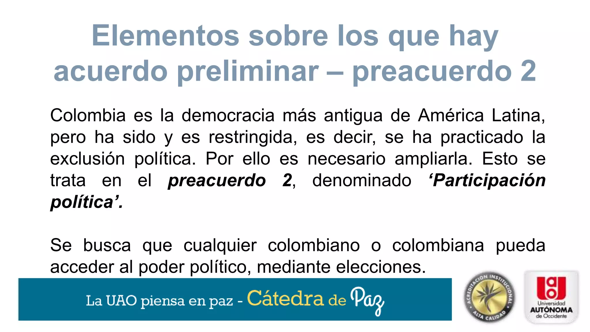 Colombia es la democracia más antigua de América Latina,
pero ha sido y es restringida, es decir, se ha practicado la
exclusión política. Por ello es necesario ampliarla. Esto se
trata en el preacuerdo 2, denominado ‘Participación
política’.
Se busca que cualquier colombiano o colombiana pueda
acceder al poder político, mediante elecciones.
Elementos sobre los que hay
acuerdo preliminar – preacuerdo 2
 