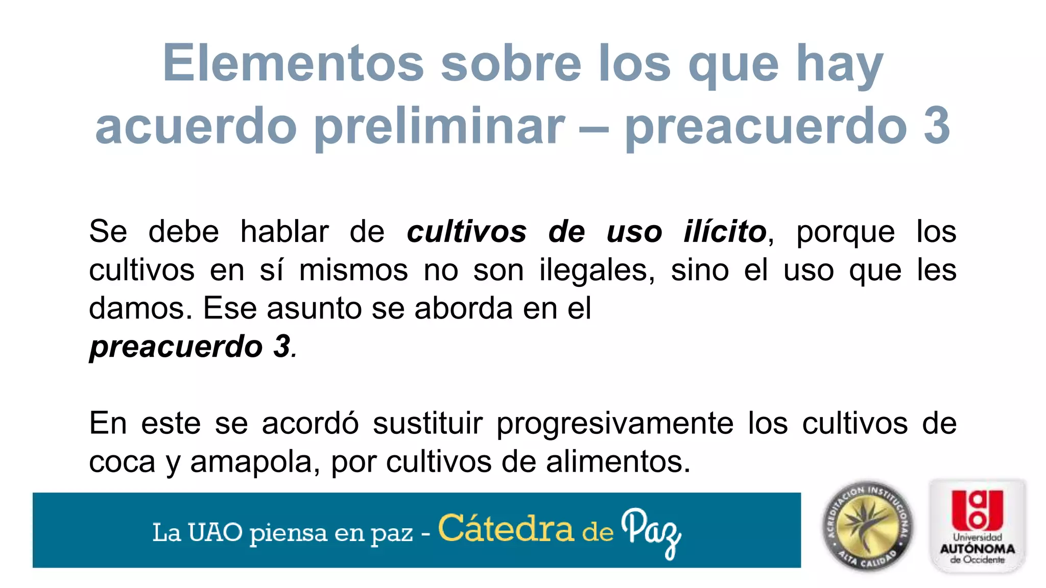 Se debe hablar de cultivos de uso ilícito, porque los
cultivos en sí mismos no son ilegales, sino el uso que les
damos. Ese asunto se aborda en el
preacuerdo 3.
En este se acordó sustituir progresivamente los cultivos de
coca y amapola, por cultivos de alimentos.
Elementos sobre los que hay
acuerdo preliminar – preacuerdo 3
 