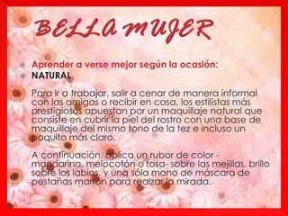  Aprender a verse mejor según la ocasión:
 NATURAL
Para ir a trabajar, salir a cenar de manera informal
con las amigas o recibir en casa, los estilistas más
prestigiosos apuestan por un maquillaje natural que
consiste en cubrir la piel del rostro con una base de
maquillaje del mismo tono de la tez e incluso un
poquito más claro.
A continuación, aplica un rubor de color -
mandarina, melocotón o rosa- sobre las mejillas, brillo
sobre los labios, y una sóla mano de máscara de
pestañas marrón para realzar la mirada.
 