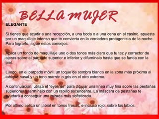 ELEGANTE
Si tienes que acudir a una recepción, a una boda o a una cena en el casino, apuesta
por un maquillaje intenso que te convierta en la verdadera protagonista de la noche.
Para lograrlo, sigue estos consejos:
Aplica un fondo de maquillaje uno o dos tonos más claro que tu tez y corrector de
ojeras sobre el párpado superior e inferior y difumínalo hasta que se funda con la
piel.
Luego, en el párpado móvil, un toque de sombra blanca en la zona más próxima al
tabique nasal y un tono marrón o gris en el otro extremo.
A continuación, utiliza el “eyeliner” para dibujar una línea muy fina sobre las pestañas
superiores y termínalo con un rabillo ascendente. La máscara de pestañas te
ayudará a conseguir una mirada más sofisticada.
Por último aplica un labial en tonos fresas, e incluso rojo, sobre los labios.
 