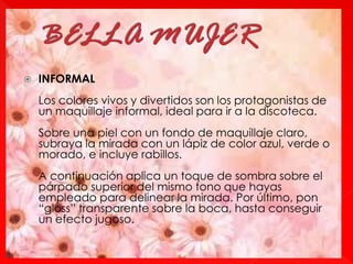  INFORMAL
Los colores vivos y divertidos son los protagonistas de
un maquillaje informal, ideal para ir a la discoteca.
Sobre una piel con un fondo de maquillaje claro,
subraya la mirada con un lápiz de color azul, verde o
morado, e incluye rabillos.
A continuación aplica un toque de sombra sobre el
párpado superior del mismo tono que hayas
empleado para delinear la mirada. Por último, pon
“gloss” transparente sobre la boca, hasta conseguir
un efecto jugoso.
 