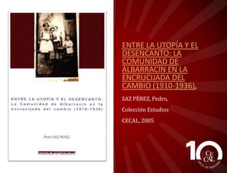 ENTRE LA UTOPÍA Y EL
DESENCANTO: LA
COMUNIDAD DE
ALBARRACÍN EN LA
ENCRUCIJADA DEL
CAMBIO (1910-1936),
SAZ PÉREZ, Pedro,
Colección Estudios
CECAL, 2005

 