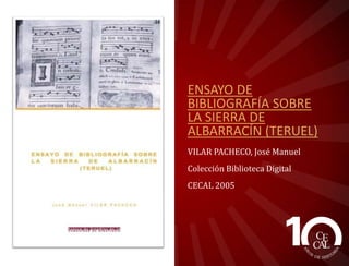 ENSAYO DE
BIBLIOGRAFÍA SOBRE
LA SIERRA DE
ALBARRACÍN (TERUEL)
VILAR PACHECO, José Manuel
Colección Biblioteca Digital
CECAL 2005

 