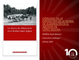 CATALOGO DE LA
EXPOSICIÓN DE LA SIERRA
DE ALBARRACÍN EN EL
ARCHIVO DE
LÓPEZ SEGURA
IBAÑEZ, Raúl (Editor)
Colección: Catálogos
CECAL 2007

 