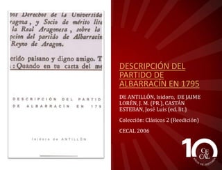 DESCRIPCIÓN DEL
PARTIDO DE
ALBARRACÍN EN 1795
DE ANTILLÓN, Isidoro, DE JAIME
LORÉN, J. M. (PR.), CASTÁN
ESTEBAN, José Luis (ed. lit.)
Colección: Clásicos 2 (Reedición)
CECAL 2006

 