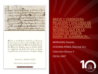 BREVE Y VERDADERA
RELACIÓN Y DISCURSO DE
LAS COSAS Y CASSOS MÁS
NOTABLES QUE EN LA
CIUDAD DE SANCTA
MARÍA DE ALBARRACÍN…
MURCIANO, Damián
CUTANDA PÉREZ, ELOY (ed. lit.)
Colección Clásicos 3
CECAL 2007

 