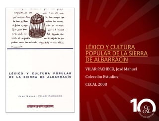 LÉXICO Y CULTURA
POPULAR DE LA SIERRA
DE ALBARRACÍN
VILAR PACHECO, José Manuel
Colección Estudios
CECAL 2008

 