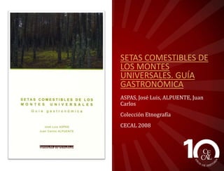 SETAS COMESTIBLES DE
LOS MONTES
UNIVERSALES. GUÍA
GASTRONÓMICA
ASPAS, José Luis, ALPUENTE, Juan
Carlos
Colección Etnografía
CECAL 2008

 